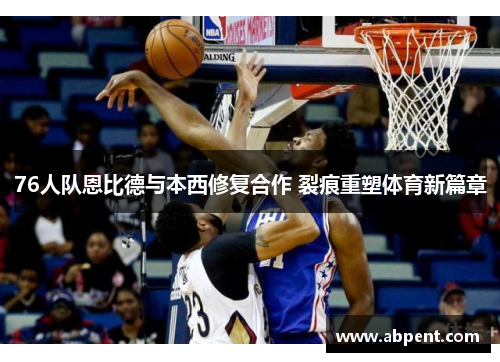 76人队恩比德与本西修复合作 裂痕重塑体育新篇章